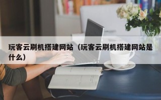 揭阳玩客云刷机搭建网站（玩客云刷机搭建网站是什么）